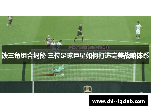 铁三角组合揭秘 三位足球巨星如何打造完美战略体系
