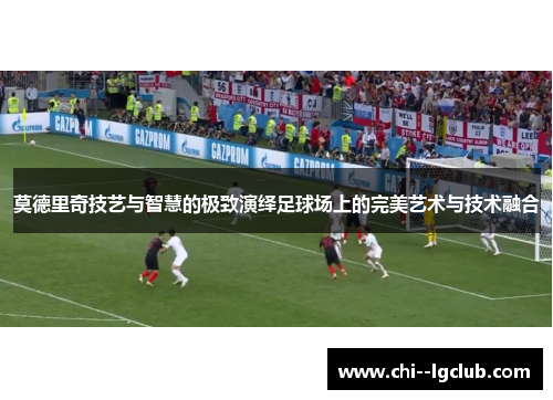 莫德里奇技艺与智慧的极致演绎足球场上的完美艺术与技术融合