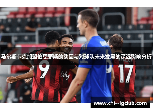 马尔斯卡克加盟伯恩茅斯的动因与对球队未来发展的深远影响分析 马尔斯卡克加盟伯恩茅斯的动因与对球队未来发展的深远影响分析