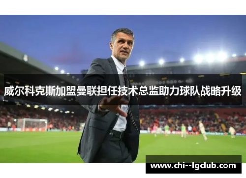 威尔科克斯加盟曼联担任技术总监助力球队战略升级 威尔科克斯加盟曼联担任技术总监助力球队战略升级