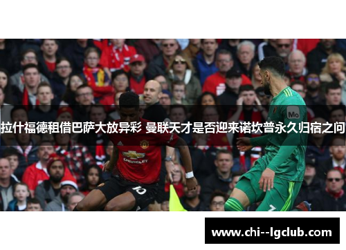 拉什福德租借巴萨大放异彩 曼联天才是否迎来诺坎普永久归宿之问 拉什福德租借巴萨大放异彩 曼联天才是否迎来诺坎普永久归宿之问